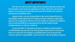 Por ser um instrumento capaz de armazenar grande número de
informação e tem enorme agilidade em fazer cálculos e processar
dados, é uma das principais ferramentas de trabalho em todos os
setores da sociedade atual.
Hoje em dia o uso do computador é de suma importância na
sociedade, sendo aplicado em todas as áreas: medicina, educação,
agricultura, engenharia, dentre outras, usado em cadastros médicos,
construção de edifícios e equipamentos de alta sofisticação
indispensáveis na ciência moderna.
O computador é necessário porque a rapidez, organização e
confiabilidade que ele permite é de grande importância nos dias de
hoje com essa era tecnológica, possibilitando uma economia de
tempo e ganho na qualidade, o que facilita a vida de qualquer pessoa.
Muito importante!
 