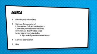 1. Introdução à informática
1. Sistema Computacional
i. Peopleware, Software e Hardware
ii. Entrada, processamento e saída
iii. Periféricos de entrada e saída
iv. Armazenamento de dados
v. ligar e desligar corretamente o pc
1. Sistema operacional
1. Quiz
 