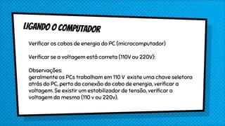 Verificar os cabos de energia do PC (microcomputador)
Verificar se a voltagem está correta (110V ou 220V):
Observações:
geralmente os PCs trabalham em 110 V existe uma chave seletora
atrás do PC, perto da conexão do cabo de energia, verificar a
voltagem. Se existir um estabilizador de tensão, verificar a
voltagem da mesma (110 v ou 220v).
 