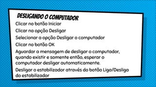 Clicar no botão Iniciar
Clicar na opção Desligar
Selecionar a opção Desligar o computador
Clicar no botão OK
Aguardar a mensagem de desligar o computador,
quando existir e somente então, esperar o
computador desligar automaticamente.
Desligar o estabilizador através do botão Liga/Desliga
do estabilizador
 
