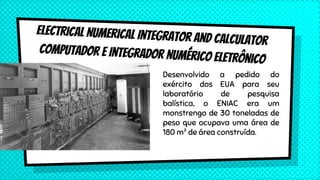Desenvolvido a pedido do
exército dos EUA para seu
laboratório de pesquisa
balística, o ENIAC era um
monstrengo de 30 toneladas de
peso que ocupava uma área de
180 m² de área construída.
 