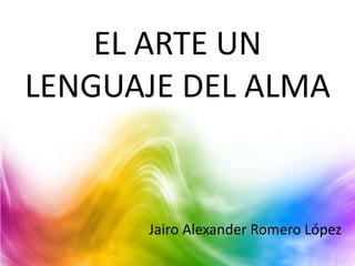 EL ARTE UN
LENGUAJE DEL ALMA
Jairo Alexander Romero López
 