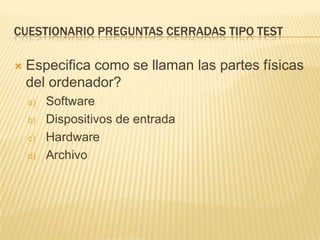 CUESTIONARIO PREGUNTAS CERRADAS TIPO TEST


Especifica como se llaman las partes físicas
del ordenador?
a)
b)
c)
d)

Software
Dispositivos de entrada
Hardware
Archivo

 