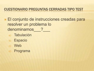 CUESTIONARIO PREGUNTAS CERRADAS TIPO TEST


El conjunto de instrucciones creadas para
resolver un problema lo
denominamos___?___
a)
b)
c)
d)

Tabulación
Espacio
Web
Programa

 