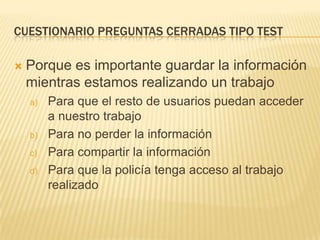 CUESTIONARIO PREGUNTAS CERRADAS TIPO TEST


Porque es importante guardar la información
mientras estamos realizando un trabajo
a)

b)
c)
d)

Para que el resto de usuarios puedan acceder
a nuestro trabajo
Para no perder la información
Para compartir la información
Para que la policía tenga acceso al trabajo
realizado

 