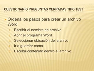 CUESTIONARIO PREGUNTAS CERRADAS TIPO TEST


Ordena los pasos para crear un archivo
Word
1.
2.
3.
4.
5.

Escribir el nombre de archivo
Abrir el programa Word
Seleccionar ubicación del archivo
Ir a guardar como
Escribir contenido dentro el archivo

 