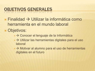 OBJETIVOS GENERALES
Finalidad  Utilizar la informática como
herramienta en el mundo laboral
 Objetivos:




Conocer el lenguaje de la Informática
  Utilizar las herramientas digitales para el uso
laboral
  Motivar al alumno para el uso de herramientas
digitales en el futuro

 