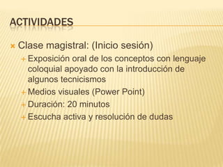 ACTIVIDADES


Clase magistral: (Inicio sesión)
 Exposición

oral de los conceptos con lenguaje
coloquial apoyado con la introducción de
algunos tecnicismos
 Medios visuales (Power Point)
 Duración: 20 minutos
 Escucha activa y resolución de dudas

 