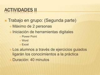 ACTIVIDADES II


Trabajo en grupo: (Segunda parte)
 Máximo

de 2 personas
 Iniciación de herramientas digitales
Power Point
 Word
 Excel


 Los

alumnos a través de ejercicios guiados
ligarán los conocimientos a la práctica
 Duración: 40 minutos

 