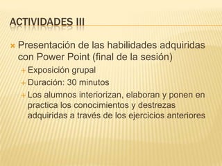 ACTIVIDADES III


Presentación de las habilidades adquiridas
con Power Point (final de la sesión)
 Exposición

grupal
 Duración: 30 minutos
 Los alumnos interiorizan, elaboran y ponen en
practica los conocimientos y destrezas
adquiridas a través de los ejercicios anteriores

 
