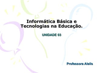 Informática Básica e
Tecnologias na Educação.
        UNIDADE 03




                     Professora Alelis
 