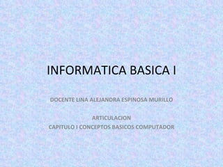 INFORMATICA BASICA I DOCENTE LINA ALEJANDRA ESPINOSA MURILLO ARTICULACION CAPITULO I CONCEPTOS BASICOS COMPUTADOR 