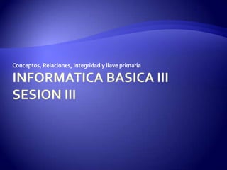 INFORMATICA BASICA IIISESION III Conceptos, Relaciones, Integridad y llave primaria 