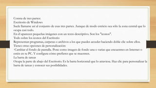 Consta de tres partes:
Escritorio de Windows
Suele llamarse así al conjunto de esas tres partes. Aunque de modo estricto sea sólo la zona central que lo
ocupa casi todo.
En él aparecen pequeñas imágenes con un texto descriptivo. Son los "iconos".
Todo sobre los iconos del Escritorio
Representan programas, carpetas o archivos a los que puedes acceder haciendo doble clic sobre ellos.
Tienes otras opciones de personalización:
·Cambiar el fondo de pantalla. Pone como imagen de fondo una o varias que encuentres en Internet o
estén en tu PC. Y configura cómo prefieres que se muestren.
La barra de tareas
Ocupa la parte de abajo del Escritorio. Es la barra horizontal que lo atraviesa. Haz clic para personalizar la
barra de tareas y conocer sus posibilidades.
 