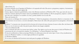 ·Menú Inicio (A)
El botón redondo con el logotipo de Windows a la izquierda del todo. Da acceso a programas, carpetas y herramientas
del sistema. ·Barra de Inicio rápido (B)
Incluye algunos elementos predefinidos, como el de Mostrar escritorio en Windows XP y Vista, que cierra de una vez
todas las ventanas abiertas.Tú mismo tienes la posibilidad de incluir también en ella los programas, carpetas o archivos
que más uses y prefieras. Los tendrás a la vista y podrás abrirlos con un solo clic.
·Barra de botones (C)
Esta zona no se distingue de la anterior en Windows 7. Todos los programas o documentos abiertos se muestran en ella
como botones con un icono y un texto descriptivo. Basta hacer clic sobre ellos para pasar de un programa o documento a
otro.
Windows 7 te muestra una vista previa de los botones de la barra de tareas al posar el cursor sobre ellos (sin hacer clic).
Posa a su vez el cursor en cada vista previa para obtener una imagen ampliada.
·Área de notificación (D)
Está a la derecha del todo. Los iconos que incluye varían. Tres típicos son los que dan acceso al reloj de Windows, las
conexiones de red y el control de volumen. Y, en Windows 7, el botón Windows Aero Peek.
El área de notificación se llama así porque Windows la utiliza para avisos de varios tipos. Como si hay actualizaciones
nuevas de Windows Update o si existe algún problema de seguridad.
La Windows Sidebar
Es la zona a la derecha del Escritorio reservada para los gadgets de Windows.
 
