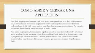 COMO ABRIR Y CERRAR UNA
APLICACION?
Para abrir un programa, hacemos click en el icono correspondiente en el dock, si lo tenemos
ahí, o doble click en el icono de la aplicación dentro de la carpeta ‘Aplicaciones’.También
podemos hacer doble click en un archivo para abrir el programa correspondiente. Por ejemplo,
si hacemos doble click en un archivo mp3, se abrirá iTunes.
Para cerrar un programa, la manera más rapida es usando el atajo de teclado cmd + Q, estando
activa la aplicación que queremos cerrar. Esta combinación de teclas sirve siempre para cerrar
el programa que estemos utilizando.También podemos hacer click con el botón derecho
(control+click) en el dock en el icono del programa que queramos cerrar, y elegir la opción
‘Salir’.
 