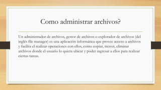 Como administrar archivos?
Un administrador de archivos, gestor de archivos o explorador de archivos (del
inglés file manager) es una aplicación informática que provee acceso a archivos
y facilita el realizar operaciones con ellos, como copiar, mover, eliminar
archivos donde el usuario lo quiera ubicar y poder ingresar a ellos para realizar
ciertas tareas.
 