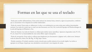 Formas en las que se usa el teclado
-Teclas para escribir (alfanuméricas). Estas teclas incluyen las mismas letras, números, signos de puntuación y símbolos
que se encuentran en las máquinas de escribir tradicionales.
-Teclas de control. Estas teclas se utilizan por sí solas o en combinación con otras teclas para realizar determinadas
acciones. Las teclas de control que se usan con más frecuencia son Ctrl, Alt, la tecla del logotipo de WindowsImagen de
la tecla del logotipo de Windows y Esc.
-Teclas de función. Las teclas de función se utilizan para realizar tareas específicas. Aparecen etiquetadas como F1, F2,
F3, etc. hasta F12. La funcionalidad de estas teclas difiere según el programa.
-Teclas de navegación. Estas teclas se utilizan para desplazarse por documentos o páginas web y editar texto. Incluyen
teclas de dirección, Inicio, Fin, Re Pág, Av Pág, Supr e Insert.
-Teclado numérico. El teclado numérico resulta cómodo para escribir números de un modo rápido. Las teclas se
agrupan en un bloque al igual que una calculadora convencional o una máquina de sumar.
 