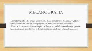MECANOGRAFIA
La mecanografía (del griego μηχανή (mechané): mecánico, máquina, y γραφή
(grafé): escritura, dibujo) es el proceso de introducir texto o caracteres
alfanuméricos en un dispositivo por medio de un teclado como los que poseen
las máquinas de escribir, los ordenadores (computadoras) y las calculadoras.
 