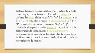 Colocar las manos sobre la fila a, s, d, f, g, h, j, k, l, ñ, de
manera que, respectivamente, los dedos meñiques se
dirijan a las teclas de las letras "a" y "ñ", los anulares, a las
s" y "l", los cordiales o medios o del corazón, a las "d" y
"k", y los índices abarquen las teclas "f-g" y "h-j",
utilizando siempre los dedos pulgares o «gordos» para la
tecla grande de «espaciador» o barra espaciadora.
Similarmente se procede en las otras filas de letras. Esto
facilita el acceso prácticamente a todo el teclado con leves
movimientos de manos.
 