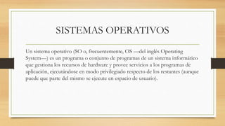 SISTEMAS OPERATIVOS
Un sistema operativo (SO o, frecuentemente, OS —del inglés Operating
System—) es un programa o conjunto de programas de un sistema informático
que gestiona los recursos de hardware y provee servicios a los programas de
aplicación, ejecutándose en modo privilegiado respecto de los restantes (aunque
puede que parte del mismo se ejecute en espacio de usuario).
 