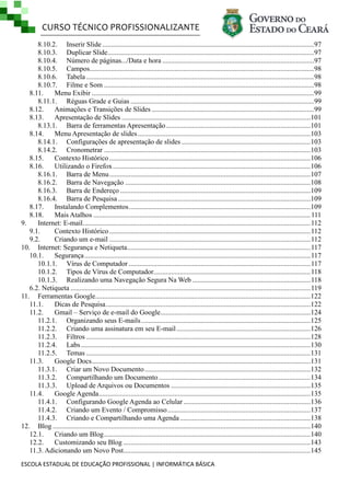 CURSO TÉCNICO PROFISSIONALIZANTE
ESCOLA ESTADUAL DE EDUCAÇÃO PROFISSIONAL | INFORMÁTICA BÁSICA
8.10.2. Inserir Slide ........................................................................................................................97
8.10.3. Duplicar Slide.....................................................................................................................97
8.10.4. Número de páginas.../Data e hora ......................................................................................97
8.10.5. Campos...............................................................................................................................98
8.10.6. Tabela .................................................................................................................................98
8.10.7. Filme e Som .......................................................................................................................98
8.11. Menu Exibir ..............................................................................................................................99
8.11.1. Réguas Grade e Guias ........................................................................................................99
8.12. Animações e Transições de Slides ............................................................................................99
8.13. Apresentação de Slides ...........................................................................................................101
8.13.1. Barra de ferramentas Apresentação..................................................................................101
8.14. Menu Apresentação de slides..................................................................................................103
8.14.1. Configurações de apresentação de slides .........................................................................103
8.14.2. Cronometrar .....................................................................................................................103
8.15. Contexto Histórico..................................................................................................................106
8.16. Utilizando o Firefox................................................................................................................106
8.16.1. Barra de Menu..................................................................................................................107
8.16.2. Barra de Navegação .........................................................................................................108
8.16.3. Barra de Endereço ............................................................................................................109
8.16.4. Barra de Pesquisa .............................................................................................................109
8.17. Instalando Complementos.......................................................................................................109
8.18. Mais Atalhos ...........................................................................................................................111
9. Internet: E-mail.................................................................................................................................112
9.1. Contexto Histórico..................................................................................................................112
9.2. Criando um e-mail ..................................................................................................................112
10. Internet: Segurança e Netiqueta........................................................................................................117
10.1. Segurança................................................................................................................................117
10.1.1. Vírus de Computador .......................................................................................................117
10.1.2. Tipos de Vírus de Computador.........................................................................................118
10.1.3. Realizando uma Navegação Segura Na Web ...................................................................118
6.2. Netiqueta ........................................................................................................................................119
11. Ferramentas Google..........................................................................................................................122
11.1. Dicas de Pesquisa....................................................................................................................122
11.2. Gmail – Serviço de e-mail do Google.....................................................................................124
11.2.1. Organizando seus E-mails................................................................................................125
11.2.2. Criando uma assinatura em seu E-mail............................................................................126
11.2.3. Filtros ...............................................................................................................................128
11.2.4. Labs ..................................................................................................................................130
11.2.5. Temas ...............................................................................................................................131
11.3. Google Docs............................................................................................................................131
11.3.1. Criar um Novo Documento..............................................................................................132
11.3.2. Compartilhando um Documento......................................................................................134
11.3.3. Upload de Arquivos ou Documentos ...............................................................................135
11.4. Google Agenda........................................................................................................................135
11.4.1. Configurando Google Agenda ao Celular........................................................................136
11.4.2. Criando um Evento / Compromisso.................................................................................137
11.4.3. Criando e Compartilhando uma Agenda..........................................................................138
12. Blog ..................................................................................................................................................140
12.1. Criando um Blog.....................................................................................................................140
12.2. Customizando seu Blog ..........................................................................................................143
11.3. Adicionando um Novo Post..........................................................................................................145
 