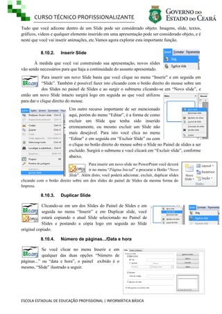 CURSO TÉCNICO PROFISSIONALIZANTE
ESCOLA ESTADUAL DE EDUCAÇÃO PROFISSIONAL | INFORMÁTICA BÁSICA
Tudo que você adicone dentro de um Slide pode ser considerado objeto. Imagens, slide, textos,
gráficos, videos e qualquer elemento inserido em uma apresentação pode ser considerado objeto, e é
neste que você vai inserir animações, etc.Vamos agora explorar esta importante função.
8.10.2. Inserir Slide
À medida que você vai construindo sua apresentação, novos slides
vão sendo necessários para que haja a continuidade do assunto apresentado.
Para inserir um novo Slide basta que você clique no menu ―Inserir‖ e em seguida em
―Slide‖. Também é possível fazer isto clicando com o botão direito do mouse sobre um
dos Slides no painel de Slides e ao surgir o submenu clicando-se em ―Novo slide‖, e
então um novo Slide intacto surgirá logo em seguida ao que você utilizou
para dar o clique direito do mouse.
Um outro recurso importante de ser mencionado
aqui, porém do menu ―Editar‖, é a forma de como
excluir um Slide que tenha sido inserido
erroneamente, ou mesmo excluir um Slide não
mais desejável. Para isto você clica no menu
―Editar‖ e em seguida em ―Excluir Slide‖ ou com
o clique no botão direito do mouse sobre o Slide no Painel de slides a ser
excluído. Surgirá o submenu e você clicará em ―Excluir slide‖, conforme
abaixo.
Para inserir um novo slide no PowerPoint você deverá
ir no menu ―Página Inicial‖ e procurar o Botão ―Novo
Slide‖. Além disto, você poderá adicionar, excluir, duplicar slides
clicando com o botão direito sobre um dos slides do painel de Slides da mesma forma do
Impress.
8.10.3. Duplicar Slide
Clicando-se em um dos Slides do Painel de Slides e em
seguida no menu ―Inserir‖ e em Duplicar slide, você
estará copiando o atual Slide selecionado no Painel de
Slides e postando a cópia logo em seguida ao Slide
original copiado.
8.10.4. Número de páginas.../Data e hora
Se você clicar no menu Inserir e em
qualquer das duas opções ―Número de
páginas...‖ ou ―data e hora‖, o painel exibido é o
mesmo, ―Slide‖ ilustrado a seguir.
 