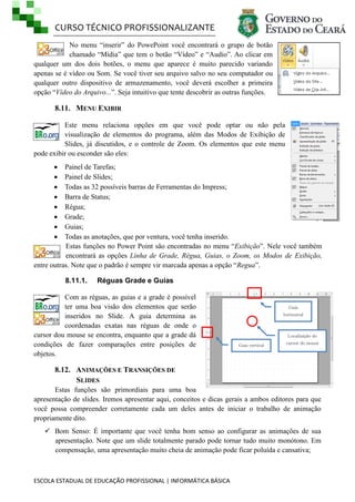 CURSO TÉCNICO PROFISSIONALIZANTE
ESCOLA ESTADUAL DE EDUCAÇÃO PROFISSIONAL | INFORMÁTICA BÁSICA
No menu ―inserir‖ do PowePoint você encontrará o grupo de botão
chamado ―Mídia‖ que tem o botão ―Vídeo‖ e ―Audio‖. Ao clicar em
qualquer um dos dois botões, o menu que aparece é muito parecido variando
apenas se é vídeo ou Som. Se você tiver seu arquivo salvo no seu computador ou
qualquer outro dispositivo de armazenamento, você deverá escolher a primeira
opção ―Vídeo do Arquivo...‖. Seja intuitivo que tente descobrir as outras funções.
8.11. MENU EXIBIR
Este menu relaciona opções em que você pode optar ou não pela
visualização de elementos do programa, além das Modos de Exibição de
Slides, já discutidos, e o controle de Zoom. Os elementos que este menu
pode exibir ou esconder são eles:
 Painel de Tarefas;
 Painel de Slides;
 Todas as 32 possíveis barras de Ferramentas do Impress;
 Barra de Status;
 Régua;
 Grade;
 Guias;
 Todas as anotações, que por ventura, você tenha inserido.
Estas funções no Power Point são encontradas no menu ―Exibição‖. Nele você também
encontrará as opções Linha de Grade, Régua, Guias, o Zoom, os Modos de Exibição,
entre outras. Note que o padrão é sempre vir marcada apenas a opção ―Regua‖.
8.11.1. Réguas Grade e Guias
Com as réguas, as guias e a grade é possível
ter uma boa visão dos elementos que serão
inseridos no Slide. A guia determina as
coordenadas exatas nas réguas de onde o
cursor dou mouse se encontra, enquanto que a grade dá
condições de fazer comparações entre posições de
objetos.
8.12. ANIMAÇÕES E TRANSIÇÕES DE
SLIDES
Estas funções são primordiais para uma boa
apresentação de slides. Iremos apresentar aqui, conceitos e dicas gerais a ambos editores para que
você possa compreender corretamente cada um deles antes de iniciar o trabalho de animação
propriamente dito.
 Bom Senso: É importante que você tenha bom senso ao configurar as animações de sua
apresentação. Note que um slide totalmente parado pode tornar tudo muito monótono. Em
compensação, uma apresentação muito cheia de animação pode ficar poluída e cansativa;
Guia
horizontal
Guia vertical
Localização do
cursor do mouse
 