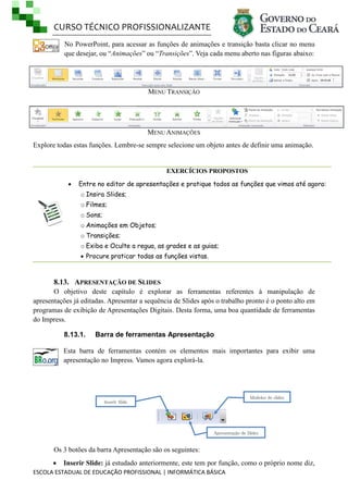 CURSO TÉCNICO PROFISSIONALIZANTE
ESCOLA ESTADUAL DE EDUCAÇÃO PROFISSIONAL | INFORMÁTICA BÁSICA
No PowerPoint, para acessar as funções de animações e transição basta clicar no menu
que desejar, ou ―Animações‖ ou ―Transições‖. Veja cada menu aberto nas figuras abaixo:
MENU TRANSIÇÃO
MENU ANIMAÇÕES
Explore todas estas funções. Lembre-se sempre selecione um objeto antes de definir uma animação.
EXERCÍCIOS PROPOSTOS
 Entre no editor de apresentações e pratique todos as funções que vimos até agora:
o Insira Slides;
o Filmes;
o Sons;
o Animações em Objetos;
o Transições;
o Exiba e Oculte a regua, as grades e as guias;
 Procure praticar todas as funções vistas.
8.13. APRESENTAÇÃO DE SLIDES
O objetivo deste capítulo é explorar as ferramentas referentes à manipulação de
apresentações já editadas. Apresentar a sequência de Slides após o trabalho pronto é o ponto alto em
programas de exibição de Apresentações Digitais. Desta forma, uma boa quantidade de ferramentas
do Impress.
8.13.1. Barra de ferramentas Apresentação
Esta barra de ferramentas contém os elementos mais importantes para exibir uma
apresentação no Impress. Vamos agora explorá-la.
Os 3 botões da barra Apresentação são os seguintes:
 Inserir Slide: já estudado anteriormente, este tem por função, como o próprio nome diz,
Apresentação de Slides
Modelos de slides
Inserir Slide
 