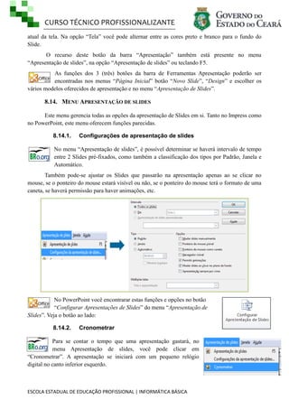 CURSO TÉCNICO PROFISSIONALIZANTE
ESCOLA ESTADUAL DE EDUCAÇÃO PROFISSIONAL | INFORMÁTICA BÁSICA
atual da tela. Na opção ―Tela‖ você pode alternar entre as cores preto e branco para o fundo do
Slide.
O recurso deste botão da barra ―Apresentação‖ também está presente no menu
―Apresentação de slides‖, na opção ―Apresentação de slides‖ ou teclando F5.
As funções dos 3 (três) botões da barra de Ferramentas Apresentação poderão ser
encontradas nos menus ―Página Inicial‖ botão ―Novo Slide‖, ―Design‖ e escolher os
vários modelos oferecidos de apresentação e no menu ―Apresentação de Slides‖.
8.14. MENU APRESENTAÇÃO DE SLIDES
Este menu gerencia todas as opções da apresentação de Slides em si. Tanto no Impress como
no PowerPoint, este menu oferecem funções parecidas.
8.14.1. Configurações de apresentação de slides
No menu ―Apresentação de slides‖, é possível determinar se haverá intervalo de tempo
entre 2 Slides pré-fixados, como também a classificação dos tipos por Padrão, Janela e
Automático.
Também pode-se ajustar os Slides que passarão na apresentação apenas ao se clicar no
mouse, se o ponteiro do mouse estará visível ou não, se o ponteiro do mouse terá o formato de uma
caneta, se haverá permissão para haver animações, etc.
No PowerPoint você encontrarar estas funções e opções no botão
―Configurar Apresentações de Slides‖ do menu ―Apresentação de
Slides‖. Veja o botão ao lado:
8.14.2. Cronometrar
Para se contar o tempo que uma apresentação gastará, no
menu Apresentação de slides, você pode clicar em
―Cronometrar‖. A apresentação se iniciará com um pequeno relógio
digital no canto inferior esquerdo.
 