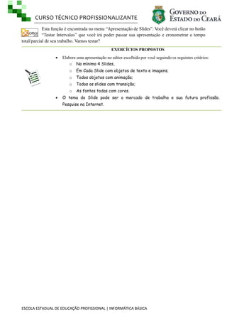 CURSO TÉCNICO PROFISSIONALIZANTE
ESCOLA ESTADUAL DE EDUCAÇÃO PROFISSIONAL | INFORMÁTICA BÁSICA
Esta função é encontrada no menu ―Apresentação de Slides‖. Você deverá clicar no botão
―Testar Intervalos‖ que você irá poder passar sua apresentação e cronometrar o tempo
total/parcial de seu trabalho. Vamos testar?
EXERCÍCIOS PROPOSTOS
 Elabore uma apresentação no editor escolhido por você seguindo os seguintes critérios:
o No mínimo 4 Slides,
o Em Cada Slide com objetos de texto e imagens;
o Todos objetos com animação;
o Todos os slides com transição;
o As fontes todas com cores.
 O tema do Slide pode ser o mercado de trabalho e sua futura profissão.
Pesquise na Internet.
 