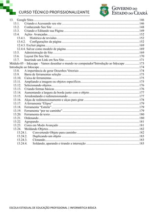CURSO TÉCNICO PROFISSIONALIZANTE
ESCOLA ESTADUAL DE EDUCAÇÃO PROFISSIONAL | INFORMÁTICA BÁSICA
13. Google Sites......................................................................................................................................146
13.1. Criando e Acessando seu site..................................................................................................146
13.2. Conhecendo Seu Site ..............................................................................................................148
13.3. Criando e Editando sua Página ...............................................................................................149
13.4. Ações Avançadas....................................................................................................................152
13.4.1. Histórico de revisões ........................................................................................................152
13.4.2. Configurações da página ..................................................................................................152
12.4.3. Excluir página.......................................................................................................................169
12.4.4. Salvar como modelo de página.............................................................................................169
13.5. Administração do Site.............................................................................................................169
13.6. Layout Do Seu Site .................................................................................................................170
13.7. Inserindo um Link em Seu Site...............................................................................................171
Módulo 05 – Inkscape – Vamos desenhar o mundo no computador?Introdução ao Inkscape ..................173
Introdução ao Inkscape ..............................................................................................................................174
13.8. A importância de gerar Desenhos Vetoriais ............................................................................174
13.9. Barra de ferramentas seleção ..................................................................................................175
13.10. Caixa de ferramentas...............................................................................................................175
13.11. Ampliando a imagem ou objetos específicos..........................................................................175
13.12. Selecionando objetos...............................................................................................................176
13.13. Criando formas básicas ...........................................................................................................176
13.14. Aumentando a largura da borda junto com o objeto...............................................................177
13.15. Arredondando e redimensionando ..........................................................................................177
13.16. Alças de redimensionamento e alças para girar......................................................................178
13.17. A ferramenta ―Elipse‖ .............................................................................................................179
13.18. Ferramenta ―Estrela‖...............................................................................................................179
13.19. Ferramenta ―por no caminho‖.................................................................................................179
13.20. Ferramenta de texto.................................................................................................................180
13.21. Ordenando...............................................................................................................................180
13.22. Agrupando...............................................................................................................................181
13.23. Cores em Modo Avançado ......................................................................................................181
13.24. Moldando Objetos...................................................................................................................182
13.24.1. Convertendo Objeto para caminho...............................................................................182
13.24.2. Duplicando um objeto ..................................................................................................183
13.24.3. Clonando.......................................................................................................................183
13.24.4. Soldando, aparando e tirando a interseção ...................................................................183
 