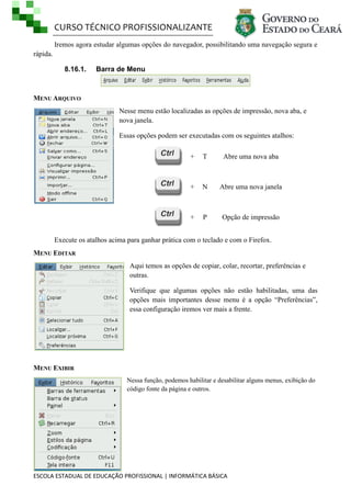 CURSO TÉCNICO PROFISSIONALIZANTE
ESCOLA ESTADUAL DE EDUCAÇÃO PROFISSIONAL | INFORMÁTICA BÁSICA
Iremos agora estudar algumas opções do navegador, possibilitando uma navegação segura e
rápida.
8.16.1. Barra de Menu
MENU ARQUIVO
Nesse menu estão localizadas as opções de impressão, nova aba, e
nova janela.
Essas opções podem ser executadas com os seguintes atalhos:
Execute os atalhos acima para ganhar prática com o teclado e com o Firefox.
MENU EDITAR
Aqui temos as opções de copiar, colar, recortar, preferências e
outras.
Verifique que algumas opções não estão habilitadas, uma das
opções mais importantes desse menu é a opção ―Preferências‖,
essa configuração iremos ver mais a frente.
MENU EXIBIR
Nessa função, podemos habilitar e desabilitar alguns menus, exibição do
código fonte da página e outros.
+ T Abre uma nova aba
+ N Abre uma nova janela
+ P Opção de impressão
 