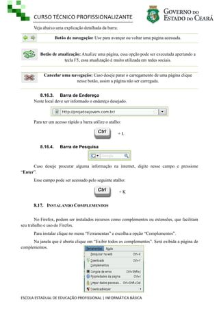 CURSO TÉCNICO PROFISSIONALIZANTE
ESCOLA ESTADUAL DE EDUCAÇÃO PROFISSIONAL | INFORMÁTICA BÁSICA
Veja abaixo uma explicação detalhada da barra:
Botão de navegação: Use para avançar ou voltar uma página acessada.
Botão de atualização: Atualize uma página, essa opção pode ser executada apertando a
tecla F5, essa atualização é muito utilizada em redes sociais.
Cancelar uma navegação: Caso deseje parar o carregamento de uma página clique
nesse botão, assim a página não ser carregada.
8.16.3. Barra de Endereço
Neste local deve ser informado o endereço desejado.
Para ter um acesso rápido a barra utilize o atalho:
+ L
8.16.4. Barra de Pesquisa
Caso deseje procurar alguma informação na internet, digite nesse campo e pressione
―Enter‖.
Esse campo pode ser acessado pelo seguinte atalho:
+ K
8.17. INSTALANDO COMPLEMENTOS
No Firefox, podem ser instalados recursos como complementos ou extensões, que facilitam
seu trabalho e uso do Firefox.
Para instalar clique no menu ―Ferramentas‖ e escolha a opção ―Complementos‖.
Na janela que é aberta clique em ―Exibir todos os complementos‖. Será exibida a página de
complementos.
 