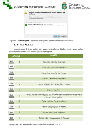 CURSO TÉCNICO PROFISSIONALIZANTE
ESCOLA ESTADUAL DE EDUCAÇÃO PROFISSIONAL | INFORMÁTICA BÁSICA
Clique em ―Instalar agora”, aguarde a instalação do complemento e reinicie o Firefox.
8.18. MAIS ATALHOS
Abaixo temos diversos atalhos que podem ser usados no Firefox, explore esses atalhos
facilitando seu trabalho e sua intimidade com o navegador.
ATALHO
FUNÇÃO
D Adicionar página a favoritos
J Exibe o histórico de downloads
+ Aumenta o tamanho das fontes
- Diminui o tamanho das fontes
0 Volta o tamanho das fontes para o padrão
P Imprimi a página
S
Salva a página, também pode ser utilizada para salvar arquivos em pdf e
em outros formatos.
U Exibe o código fonte da página
F Realiza uma pesquisa na página
L Acessa a barra de endereço
K Acessa a barra de pesquisa do Firefox
 