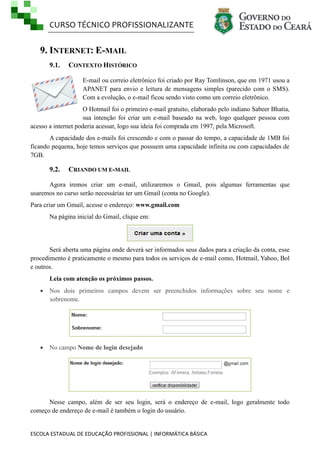 CURSO TÉCNICO PROFISSIONALIZANTE
ESCOLA ESTADUAL DE EDUCAÇÃO PROFISSIONAL | INFORMÁTICA BÁSICA
9. INTERNET: E-MAIL
9.1. CONTEXTO HISTÓRICO
E-mail ou correio eletrônico foi criado por Ray Tomlinson, que em 1971 usou a
APANET para envio e leitura de mensagens simples (parecido com o SMS).
Com a evolução, o e-mail ficou sendo visto como um correio eletrônico.
O Hotmail foi o primeiro e-mail gratuito, elaborado pelo indiano Sabeer Bhatia,
sua intenção foi criar um e-mail baseado na web, logo qualquer pessoa com
acesso a internet poderia acessar, logo sua ideia foi comprada em 1997, pela Microsoft.
A capacidade dos e-mails foi crescendo e com o passar do tempo, a capacidade de 1MB foi
ficando pequena, hoje temos serviços que possuem uma capacidade infinita ou com capacidades de
7GB.
9.2. CRIANDO UM E-MAIL
Agora iremos criar um e-mail, utilizaremos o Gmail, pois algumas ferramentas que
usaremos no curso serão necessárias ter um Gmail (conta no Google).
Para criar um Gmail, acesse o endereço: www.gmail.com
Na página inicial do Gmail, clique em:
Será aberta uma página onde deverá ser informados seus dados para a criação da conta, esse
procedimento é praticamente o mesmo para todos os serviços de e-mail como, Hotmail, Yahoo, Bol
e outros.
Leia com atenção os próximos passos.
 Nos dois primeiros campos devem ser preenchidos informações sobre seu nome e
sobrenome.
 No campo Nome de login desejado
Nesse campo, além de ser seu login, será o endereço de e-mail, logo geralmente todo
começo de endereço de e-mail é também o login do usuário.
 