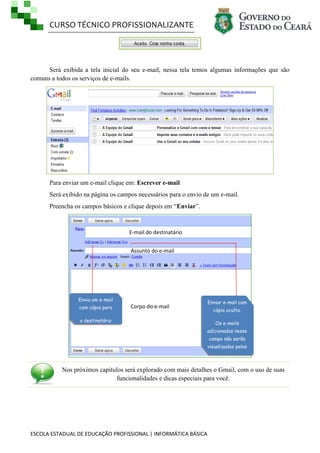 CURSO TÉCNICO PROFISSIONALIZANTE
ESCOLA ESTADUAL DE EDUCAÇÃO PROFISSIONAL | INFORMÁTICA BÁSICA
Será exibida a tela inicial do seu e-mail, nessa tela temos algumas informações que são
comuns a todos os serviços de e-mails.
Para enviar um e-mail clique em: Escrever e-mail
Será exibido na página os campos necessários para o envio de um e-mail.
Preencha os campos básicos e clique depois em ―Enviar‖.
Nos próximos capítulos será explorado com mais detalhes o Gmail, com o uso de suas
funcionalidades e dicas especiais para você.
Assunto do e-mail
Corpo do e-mail
E-mail do destinatário
Enviar e-mail com
cópia oculta.
Os e-mails
adicionados nesse
campo não serão
visualizados pelos
outros
destinatários.
Envia um e-mail
com cópia para
o destinatário
adicionado
 