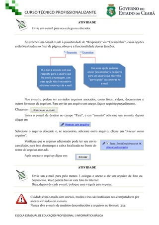 CURSO TÉCNICO PROFISSIONALIZANTE
ESCOLA ESTADUAL DE EDUCAÇÃO PROFISSIONAL | INFORMÁTICA BÁSICA
ATIVIDADE
Envie um e-mail para seu colega ou educador.
Ao receber um e-mail existe a possibilidade de ―Responder‖ ou ―Encaminhar‖, essas opções
estão localizadas no final da página, observe a funcionalidade dessas funções.
Nos e-mails, podem ser enviados arquivos anexados, como fotos, vídeos, documentos e
outros formatos de arquivos. Para enviar um arquivo em anexo, faça o seguinte procedimento.
Clique em
Insira o e-mail de destino no campo ―Para‖, e em ―assunto‖ adicione um assunto, depois
clique em
Selecione o arquivo desejado e, se necessário, adicione outro arquivo, clique em ―Anexar outro
arquivo‖.
Verifique que o arquivo adicionado pode ter seu envio
cancelado, para isso desmarque a caixa localizada na frente do
nome do arquivo anexado.
Após anexar o arquivo clique em:
ATIVIDADE
Envie um e-mail para pelo menos 3 colegas e anexe a ele um arquivo de foto ou
documento. Você poderá baixar esta foto da Internet.
Dica, depois de cada e-mail, coloque uma vírgula para separar.
Cuidado com e-mails com anexos, muitos vírus são instalados nos computadores por
anexos enviados em e-mails.
Nunca abra e-mails de usuários desconhecidos e arquivos no formato .exe.
O e-mail é enviado com sua
resposta para o usuário que
lhe envio a mensagem, com
essa opção não é necessário
adicionar endereço de e-mail.
Com essa opção podemos
enviar (encaminhar) a resposta
para um usuário que não tinha
“participado” da conversa no
e-mail.
 