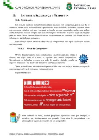 CURSO TÉCNICO PROFISSIONALIZANTE
ESCOLA ESTADUAL DE EDUCAÇÃO PROFISSIONAL | INFORMÁTICA BÁSICA
10. INTERNET: SEGURANÇA E NETIQUETA
10.1. SEGURANÇA
Em casa, na escola ou na rua tomamos alguns cuidados com a segurança, pois a cada dia os
assaltos e roubos estão mais evidentes e presentes na nossa realidade, na internet devemos tomar
esses mesmos cuidados, pois um vírus pode se instalar em seu computador, roubar suas senhas,
contas bancárias, realizar compras sem sua autorização e muito mais e quando você for perceber
pode ser tarde. Nesse capítulo iremos tratar de como devemos ter cuidados com nossos dados e
informações que trafegam na internet.
Para começar iremos aprender sobre vírus de computadores, seus tipos e como eles atacam
seu computador.
10.1.1. Vírus de Computador
O vírus de computador é muito semelhante ao vírus biológico, pois infecta o
sistema, faz cópia entre si e tenta se espalhar para outros computadores.
Normalmente as infecções ocorrem pela ação do usuário, abrindo e-mails ou
arquivos infectados e até mesmo em pen drives e cartões de memória.
Todos os usuários da internet estão dispostos a lidar com essa ameaça, portanto, navegue de
maneira segura e livre de problemas e sites maliciosos.
Fique sabendo que:
Para combater os vírus, existem programas específicos como por exemplo, o
antivírus, que funciona como uma proteção contra vírus de computadores e na
eliminação de alguns já existentes em seu computador.
 