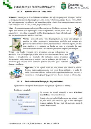 CURSO TÉCNICO PROFISSIONALIZANTE
ESCOLA ESTADUAL DE EDUCAÇÃO PROFISSIONAL | INFORMÁTICA BÁSICA
10.1.2. Tipos de Vírus de Computador
Malware – vem da junção de maliciosos com software, ou seja, são programas feitos para infiltrar
no computador e realizar alguma ação especifica como, roubar senha, apagar dados e outros, 100%
dos malwares entram em ação sem que o usuário perceba, existem diversas categorias de malwares
e em uma delas estão os vírus, worms, trojan entre outros.
Vírus – é uma das ameaças mais conhecidas, sua função é infectar o sistema, fazer
cópias de si mesmo e se espalhar para outros computadores, um dos piores vírus já
criados foi o I Love You, cerca de 50 milhões de computadores foram infectados, ele
deu um prejuízo entre 6 e 9 bilhões de dólares.
Worms – conhecido como verme de computador, ele utiliza uma rede para se
espalhar em vários computadores sem nenhuma interferência de usuários, seu
processo é todo automático e não precisa se anexar a nenhum arquivo, um dos
seus prejuízos é o consumo de banda, ou seja, a velocidade da rede,
interferindo nos trabalhos e na comunicação de uma empresa por exemplo.
Trojan – sua função é instalar outros programas sem seu conhecimento ou
permissão, nem todo trojan é prejudicial, muitas vezes instalamos softwares mas
durante o procedimento de instalação são instalados outros programas
forçadamente, porém devemos ter cuidado com os softwares que baixamos e
instalamos pois em um desses softwares pode ter um vírus que é instalado
durante a instalação.
Spywares – é um espião, é um dos mais usados para roubos de senhas,
logins e outros dados pessoais, com o uso desses aplicativos o roubo de
dados ficou mais evidente, muitos usuários perdem diariamente o acesso a
sua conta de e-mail, já que ―pegaram‖ seus dados e alteram as informações.
10.1.3. Realizando uma Navegação Segura Na Web
Agora iremos ver algumas dicas de como navegar com segurança na internet.
Continuar conectado
Ao acessar seu e-mail mantenha a caixa Continuar
conectado ou similar desabilitada.
Se está caixa estiver habilitada mesmo que saia do e-mail
ele pode deixar você conectado, logo ao abrir o navegado
e acessa a página do seu e-mail irá aparecer a caixa de
entrada do seu e-mail.
 