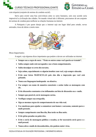CURSO TÉCNICO PROFISSIONALIZANTE
ESCOLA ESTADUAL DE EDUCAÇÃO PROFISSIONAL | INFORMÁTICA BÁSICA
com etiqueta (conjunto de normas de conduta social).
Serve para existir uma boa convivência entre os seres humanos, sem esse acordo seria
impossível a civilização das cidades. No mundo virtual não é diferente, precisamos de um conjunto
de normas de conduta para melhorar as relações humanas na internet.
A Netiqueta é pra quem deseja que a internet seja um lugar ideal para estudo, novas
amizades, troca de ideias e muito mais.
Dicas Importantes
A seguir, veja algumas dicas importantes que podem e devem ser utilizadas na internet.
 Sempre use a regra de ouro: “Trate os outros como você queria ser tratado”.
 Saiba sempre onde está navegando e use o bom comportamento.
 Saiba desculpar os erros dos novatos.
 Seja calmo, especialmente se alguém insultar com você, seja sempre educado.
 Evite usar letras MAÍUSCULAS pois elas dão a impressão que você está
gritando.
 Nunca use linguagem inadequada ou ofensiva.
 Use sempre seu nome de maneira consciente e assine todas as mensagens com
ele.
 Evite discussões constantes e/ou inflamadas em lista de discussões ou e- mails.
 Sempre que possível, envie mensagens curtas.
 Verifique sempre sua ortografia.
 Siga as mesmas regras de comportamento de sua vida real.
 Use emoticons para ajudar a comunicar com humor e sarcasmo, somente para e-
mails pessoais.
 Sempre cumprimente com Boa dia, Boa tarde ou Boa noite.
 Evite gírias pesadas ou palavrões.
 Evite o envio de mensagens pública e recados, se for necessário envie para o e-
mail pessoal.
 Nunca abra e-mails de desconhecidos, eles podem conter vírus.
 