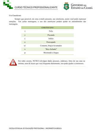 CURSO TÉCNICO PROFISSIONALIZANTE
ESCOLA ESTADUAL DE EDUCAÇÃO PROFISSIONAL | INFORMÁTICA BÁSICA
Use Emoticons
Sempre que possível, em seus e-mails pessoais, use emoticons, assim você pode expressar
emoções. Em certas mensagens, o uso dos emoticons podem ajudar no entendimento das
mensagens.
EMOTICONS
:) Feliz
;) Piscando
:( Infeliz
:o Preocupado
o/ Contente, braços levantados
:x ―Bico fechado‖
:p Mostrando a língua
Em redes sociais, NUNCA divulgue dados pessoais, endereço, fotos de sua casa ou
intimas, nem de locais que você frequenta diariamente, isso pode ajudar a criminosos.
 