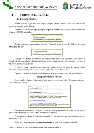 CURSO TÉCNICO PROFISSIONALIZANTE
ESCOLA ESTADUAL DE EDUCAÇÃO PROFISSIONAL | INFORMÁTICA BÁSICA
11. FERRAMENTAS GOOGLE
11.1. DICAS DE PESQUISA
Muitos usam o Google para uma simples pesquisa, porém, existem operadores e dicas para
tornar sua pesquisa mais eficiente.
Entre no site do Google e pesquise por Projeto e-Jovem, verifique que foram encontrados
cerca de 3.760.000 resultados.
Realize a mesma pesquisa só que adicione ― ‖ (aspas), no inicio e no fim da frase, exemplo:
“Projeto e-Jovem”
Verifique que foram encontrados um número bem menor de resultados, isso porque o
Google irá pesquisa pela frase Projeto e-Jovem seguindo essa sequência, já no primeiro exemplo ele
pesquisou por todas as palavras.
Existem diversos operadores de pesquisa, abaixo temos exemplo de alguns desses
operadores. Faça um teste com cada um e veja as diferenças e suas formas de uso.
Podemos pesquisar no Google por arquivos em diversos formatos, faça um teste digitando:
filetype:doc “Projeto e-Jovem”
Esse operador (filetype) irá pesquisar por arquivos no formato .doc (Documento de texto)
sobre ―Projeto e-Jovem‖.
Observe que usamos dois operadores nessa pesquisa, o uso das aspas e filetype, de acordo
com suas necessidades você pode juntar operadores de pesquisa.
Existem outras opções de pesquisa uma delas é a de pesquisar por algum assunto em um
determinado site.
Digite site: www.projetoejovem.com.br seleção no campo de pesquisa do Google.
 