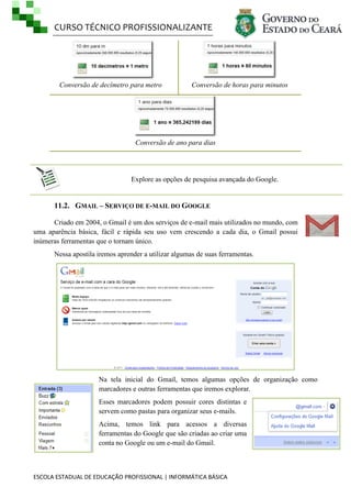 CURSO TÉCNICO PROFISSIONALIZANTE
ESCOLA ESTADUAL DE EDUCAÇÃO PROFISSIONAL | INFORMÁTICA BÁSICA
Conversão de decímetro para metro Conversão de horas para minutos
Conversão de ano para dias
Explore as opções de pesquisa avançada do Google.
11.2. GMAIL – SERVIÇO DE E-MAIL DO GOOGLE
Criado em 2004, o Gmail é um dos serviços de e-mail mais utilizados no mundo, com
uma aparência básica, fácil e rápida seu uso vem crescendo a cada dia, o Gmail possui
inúmeras ferramentas que o tornam único.
Nessa apostila iremos aprender a utilizar algumas de suas ferramentas.
Na tela inicial do Gmail, temos algumas opções de organização como
marcadores e outras ferramentas que iremos explorar.
Esses marcadores podem possuir cores distintas e
servem como pastas para organizar seus e-mails.
Acima, temos link para acessos a diversas
ferramentas do Google que são criadas ao criar uma
conta no Google ou um e-mail do Gmail.
 