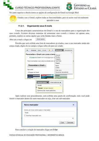 CURSO TÉCNICO PROFISSIONALIZANTE
ESCOLA ESTADUAL DE EDUCAÇÃO PROFISSIONAL | INFORMÁTICA BÁSICA
No canto superior a direita temos as opções de configuração do Gmail ou Google Mail.
Estude e use o Gmail, explore todas as funcionalidades, pois só assim você irá realmente
aprender a usar.
11.2.1. Organizando seus E-mails
Umas das principais características do Gmail é o uso de marcadores para a organização dos
seus e-mails. Existem diversas maneiras de armazenar seus e-mails e iremos ver apenas uma,
portanto, explore as outras opções que serão faladas mais a frente.
Abra um e-mail e clique em
Perceba que será exibida uma lista de marcadores já criados, caso o seu marcador ainda não
esteja criado, digite ele no campo e clique sobre ele para ser criado.
Após realizar esse procedimento, será exibida uma janela de confirmação, nela você pode
inserir o marcador dentro de outro marcador ou seja, criar um sub marcador.
Para concluir a criação do marcador clique em Criar
 