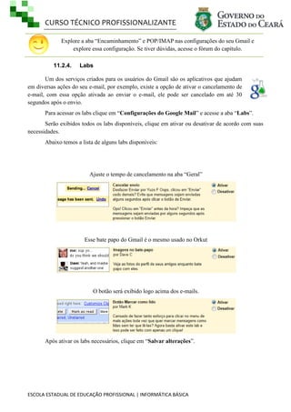 CURSO TÉCNICO PROFISSIONALIZANTE
ESCOLA ESTADUAL DE EDUCAÇÃO PROFISSIONAL | INFORMÁTICA BÁSICA
Explore a aba ―Encaminhamento‖ e POP/IMAP nas configurações do seu Gmail e
explore essa configuração. Se tiver dúvidas, acesse o fórum do capítulo.
11.2.4. Labs
Um dos serviços criados para os usuários do Gmail são os aplicativos que ajudam
em diversas ações do seu e-mail, por exemplo, existe a opção de ativar o cancelamento de
e-mail, com essa opção ativada ao enviar o e-mail, ele pode ser cancelado em até 30
segundos após o envio.
Para acessar os labs clique em ―Configurações do Google Mail‖ e acesse a aba ―Labs‖.
Serão exibidos todos os labs disponíveis, clique em ativar ou desativar de acordo com suas
necessidades.
Abaixo temos a lista de alguns labs disponíveis:
Ajuste o tempo de cancelamento na aba ―Geral‖
Esse bate papo do Gmail é o mesmo usado no Orkut
O botão será exibido logo acima dos e-mails.
Após ativar os labs necessários, clique em ―Salvar alterações‖.
 