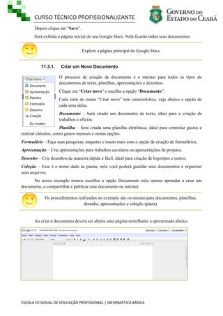 CURSO TÉCNICO PROFISSIONALIZANTE
ESCOLA ESTADUAL DE EDUCAÇÃO PROFISSIONAL | INFORMÁTICA BÁSICA
Depois clique em ―Save‖.
Será exibida a página inicial do seu Google Docs. Nela ficarão todos seus documentos.
Explore a página principal do Google Docs
11.3.1. Criar um Novo Documento
O processo de criação de documento é o mesmo para todos os tipos de
documentos de texto, planilhas, apresentações e desenhos.
Clique em ―Criar novo‖ e escolha a opção ―Documento‖.
Cada item do menu ―Criar novo‖ tem característica, veja abaixo a opção de
cada uma delas.
Documento – Será criado um documento de texto, ideal para a criação de
trabalhos e ofícios.
Planilha – Será criada uma planilha eletrônica, ideal para controlar gastos e
realizar cálculos, como gastos mensais e outras opções.
Formulário – Faça suas pesquisas, enquetes e muito mais com a opção de criação de formulários.
Apresentação – Crie apresentações para trabalhos escolares ou apresentações de projetos.
Desenho – Crie desenhos de maneira rápida e fácil, ideal para criação de logotipos e outros.
Coleção – Esse é o nome dado as pastas, nela você poderá guardar seus documentos e organizar
seus arquivos.
No nosso exemplo iremos escolher a opção Documento nela iremos aprender a criar um
documento, a compartilhar e publicar esse documento na internet.
Os procedimentos realizados no exemplo são os mesmo para documentos, planilhas,
desenho, apresentações e coleção (pasta).
Ao criar o documento deverá ser aberta uma página semelhante a apresentada abaixo.
 