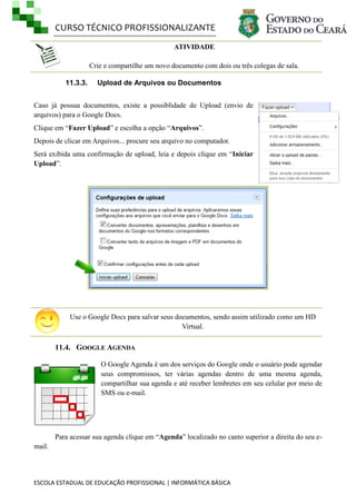 CURSO TÉCNICO PROFISSIONALIZANTE
ESCOLA ESTADUAL DE EDUCAÇÃO PROFISSIONAL | INFORMÁTICA BÁSICA
ATIVIDADE
Crie e compartilhe um novo documento com dois ou três colegas de sala.
11.3.3. Upload de Arquivos ou Documentos
Caso já possua documentos, existe a possiblidade de Upload (envio de
arquivos) para o Google Docs.
Clique em ―Fazer Upload‖ e escolha a opção ―Arquivos‖.
Depois de clicar em Arquivos... procure seu arquivo no computador.
Será exibida uma confirmação de upload, leia e depois clique em ―Iniciar
Upload‖.
Use o Google Docs para salvar seus documentos, sendo assim utilizado como um HD
Virtual.
11.4. GOOGLE AGENDA
O Google Agenda é um dos serviços do Google onde o usuário pode agendar
seus compromissos, ter várias agendas dentro de uma mesma agenda,
compartilhar sua agenda e até receber lembretes em seu celular por meio de
SMS ou e-mail.
Para acessar sua agenda clique em ―Agenda‖ localizado no canto superior a direita do seu e-
mail.
 