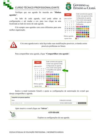 CURSO TÉCNICO PROFISSIONALIZANTE
ESCOLA ESTADUAL DE EDUCAÇÃO PROFISSIONAL | INFORMÁTICA BÁSICA
Verifique que sua agenda foi inserida em ―Minhas
agendas‖.
Ao lado de cada agenda, você pode editar as
configurações e até mudar a cor, para isso clique na seta
localizada ao lado do nome de cada agenda.
Crie sempre suas agendas com cores diferentes para uma
melhor organização.
Crie uma agenda teste e nela faça todas suas modificações possíveis, evitando assim
possíveis problemas no futuro.
Para compartilhar uma agenda, clique ―Compartilhar esta agenda‖.
Insira o e-mail (somente Gmail) e ajuste as configurações de autorização do e-mail que
deseja compartilhar a agenda.
Após inserir o e-mail clique em ―Salvar‖.
ATIVIDADE
Explore as configurações de sua agenda.
 