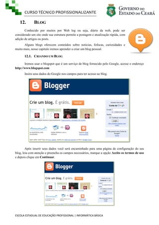 CURSO TÉCNICO PROFISSIONALIZANTE
ESCOLA ESTADUAL DE EDUCAÇÃO PROFISSIONAL | INFORMÁTICA BÁSICA
12. BLOG
Conhecido por muitos por Web log ou seja, diário da web, pode ser
considerado um site onde sua estrutura permite a postagem e atualização rápida, com
adição de artigos ou posts.
Alguns blogs oferecem conteúdos sobre noticias, fofocas, curiosidades e
muito mais, nesse capitulo iremos aprender a criar um blog pessoal.
12.1. CRIANDO UM BLOG
Iremos usar o blogspot que é um serviço de blog fornecido pelo Google, acesse o endereço
http://www.blogspot.com
Insira seus dados do Google nos campos para ter acesso ao blog.
Após inserir seus dados você será encaminhado para uma página de configuração do seu
blog, leia com atenção e preencha os campos necessários, marque a opção Aceito os termos de uso
e depois clique em Continuar.
 